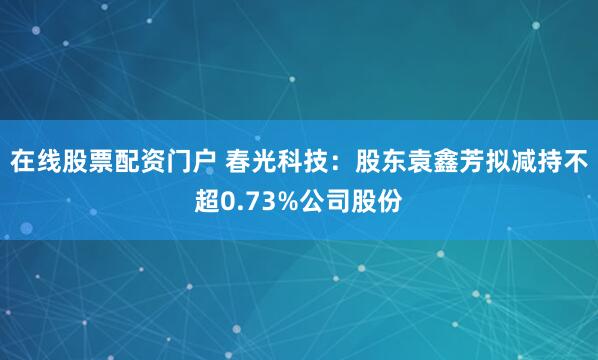 在线股票配资门户 春光科技：股东袁鑫芳拟减持不超0.73%公司股份