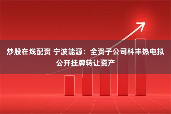 炒股在线配资 宁波能源：全资子公司科丰热电拟公开挂牌转让资产