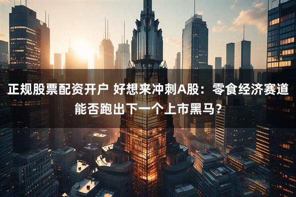 正规股票配资开户 好想来冲刺A股：零食经济赛道能否跑出下一个上市黑马？