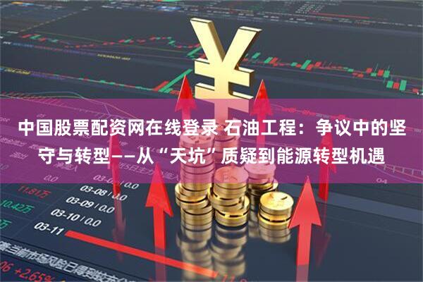 中国股票配资网在线登录 石油工程：争议中的坚守与转型——从“天坑”质疑到能源转型机遇