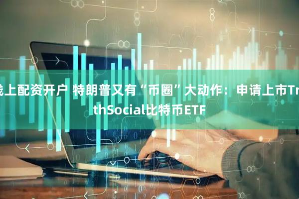 线上配资开户 特朗普又有“币圈”大动作：申请上市TruthSocial比特币ETF