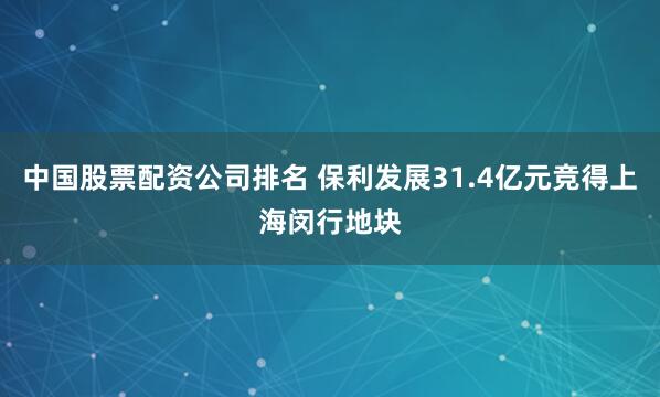 中国股票配资公司排名 保利发展31.4亿元竞得上海闵行地块