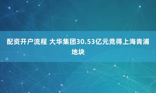 配资开户流程 大华集团30.53亿元竞得上海青浦地块