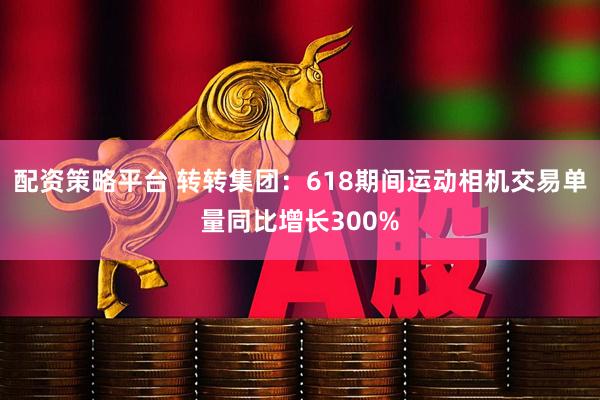 配资策略平台 转转集团：618期间运动相机交易单量同比增长300%