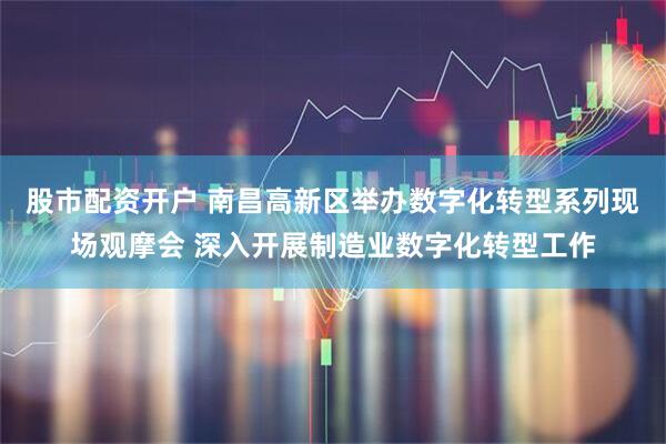 股市配资开户 南昌高新区举办数字化转型系列现场观摩会 深入开展制造业数字化转型工作