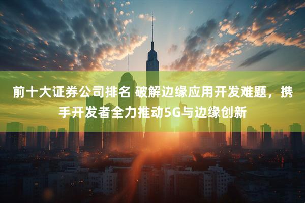 前十大证券公司排名 破解边缘应用开发难题，携手开发者全力推动5G与边缘创新