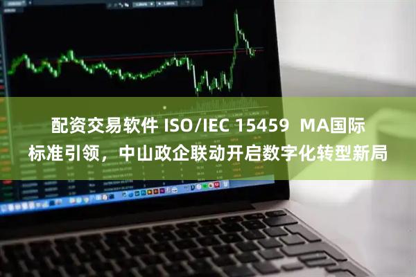配资交易软件 ISO/IEC 15459  MA国际标准引领，中山政企联动开启数字化转型新局