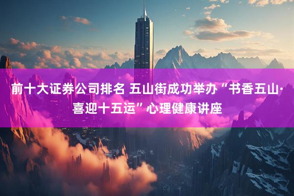 前十大证券公司排名 五山街成功举办“书香五山·喜迎十五运”心理健康讲座