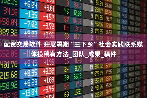 配资交易软件 开展暑期“三下乡”社会实践联系媒体投稿有方法_团队_成果_稿件