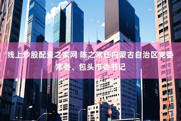 线上炒股配资之家网 陈之常任内蒙古自治区党委常委、包头市委书记