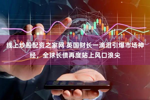 线上炒股配资之家网 英国财长一滴泪引爆市场神经，全球长债再度站上风口浪尖