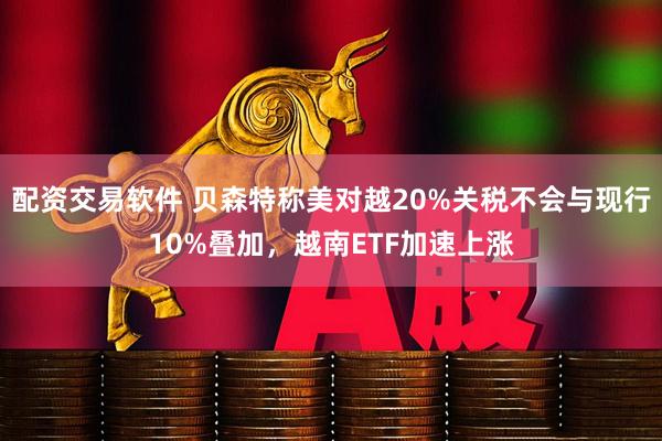 配资交易软件 贝森特称美对越20%关税不会与现行10%叠加，越南ETF加速上涨