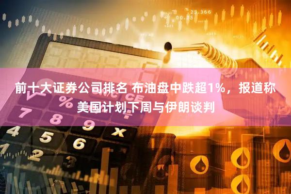 前十大证券公司排名 布油盘中跌超1%，报道称美国计划下周与伊朗谈判