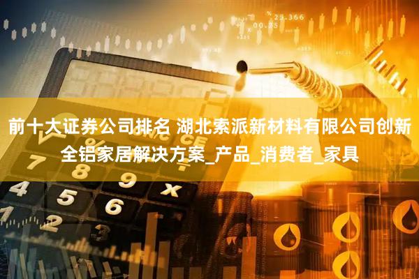 前十大证券公司排名 湖北索派新材料有限公司创新全铝家居解决方案_产品_消费者_家具