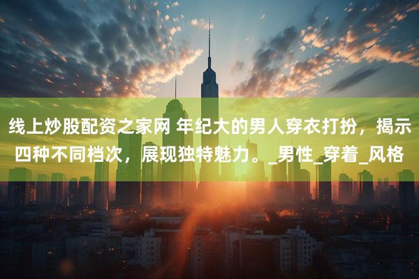 线上炒股配资之家网 年纪大的男人穿衣打扮，揭示四种不同档次，展现独特魅力。_男性_穿着_风格