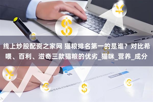线上炒股配资之家网 猫粮排名第一的是谁？对比希喂、百利、滋奇三款猫粮的优劣_猫咪_营养_成分