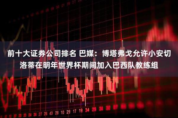 前十大证券公司排名 巴媒：博塔弗戈允许小安切洛蒂在明年世界杯期间加入巴西队教练组
