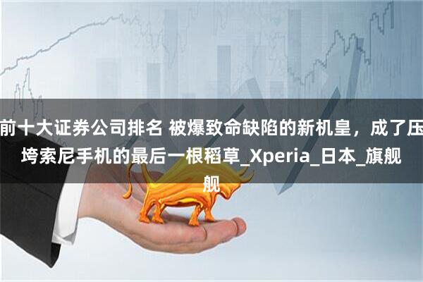 前十大证券公司排名 被爆致命缺陷的新机皇，成了压垮索尼手机的最后一根稻草_Xperia_日本_旗舰