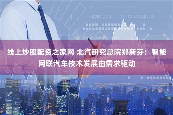 线上炒股配资之家网 北汽研究总院郑新芬：智能网联汽车技术发展由需求驱动