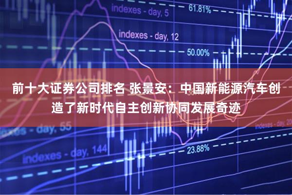 前十大证券公司排名 张景安：中国新能源汽车创造了新时代自主创新协同发展奇迹