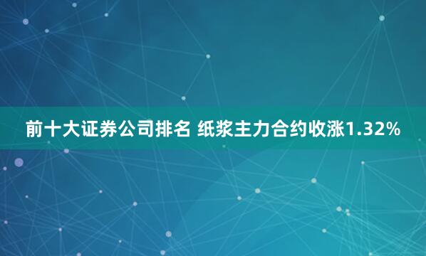 前十大证券公司排名 纸浆主力合约收涨1.32%