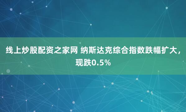 线上炒股配资之家网 纳斯达克综合指数跌幅扩大，现跌0.5%