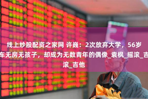 线上炒股配资之家网 许巍：2次放弃大学，56岁无车无房无孩子，却成为无数青年的偶像_袁枫_摇滚_吉他
