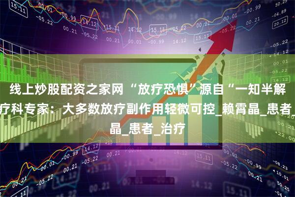 线上炒股配资之家网 “放疗恐惧”源自“一知半解” 放疗科专家：大多数放疗副作用轻微可控_赖霄晶_患者_治疗