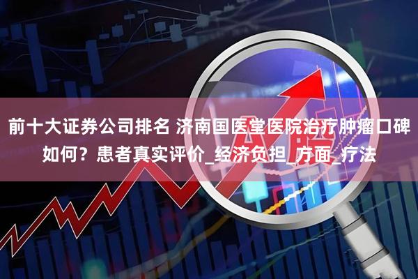 前十大证券公司排名 济南国医堂医院治疗肿瘤口碑如何？患者真实评价_经济负担_方面_疗法