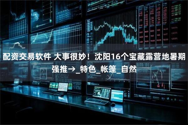 配资交易软件 大事很妙！沈阳16个宝藏露营地暑期强推→_特色_帐篷_自然