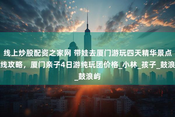 线上炒股配资之家网 带娃去厦门游玩四天精华景点路线攻略，厦门亲子4日游纯玩团价格_小林_孩子_鼓浪屿