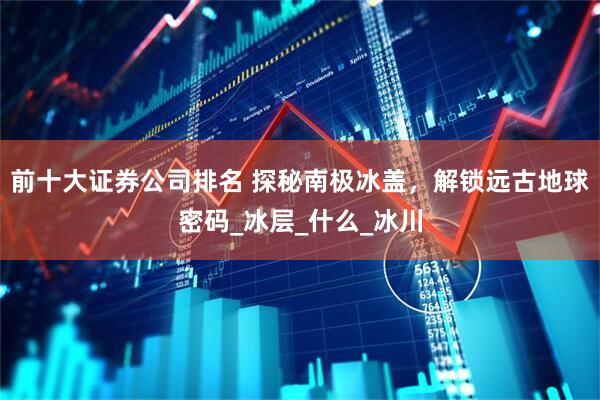 前十大证券公司排名 探秘南极冰盖，解锁远古地球密码_冰层_什么_冰川