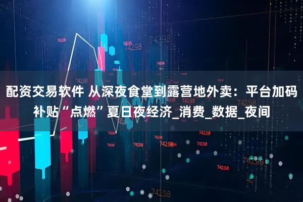 配资交易软件 从深夜食堂到露营地外卖：平台加码补贴“点燃”夏日夜经济_消费_数据_夜间