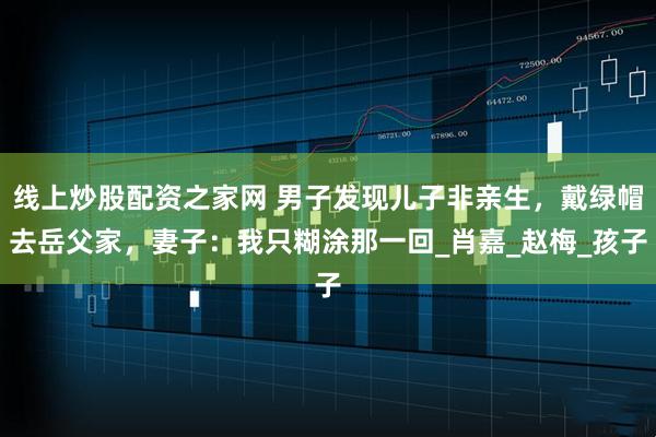 线上炒股配资之家网 男子发现儿子非亲生，戴绿帽去岳父家，妻子：我只糊涂那一回_肖嘉_赵梅_孩子