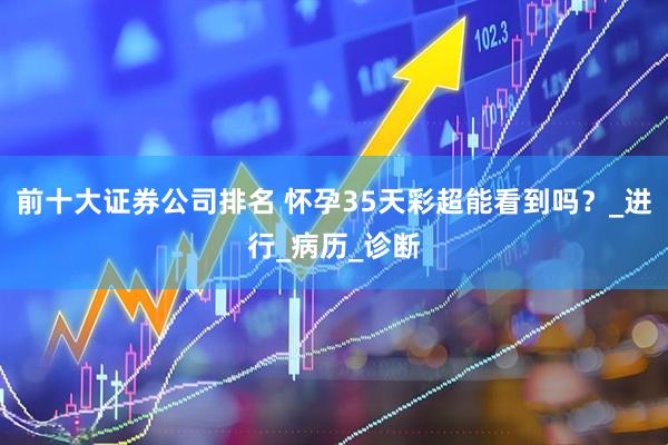 前十大证券公司排名 怀孕35天彩超能看到吗？_进行_病历_诊断