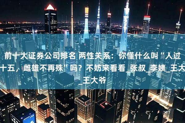 前十大证券公司排名 两性关系：你懂什么叫“人过五十五，雌雄不再殊”吗？不妨来看看_张叔_李姨_王大爷