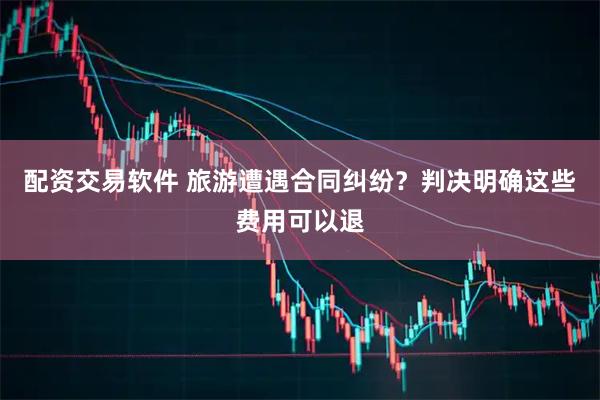 配资交易软件 旅游遭遇合同纠纷？判决明确这些费用可以退