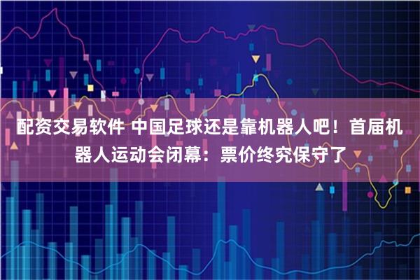 配资交易软件 中国足球还是靠机器人吧！首届机器人运动会闭幕：票价终究保守了