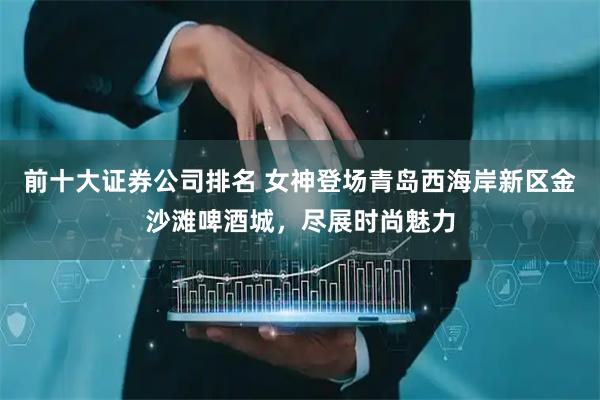 前十大证券公司排名 女神登场青岛西海岸新区金沙滩啤酒城，尽展时尚魅力