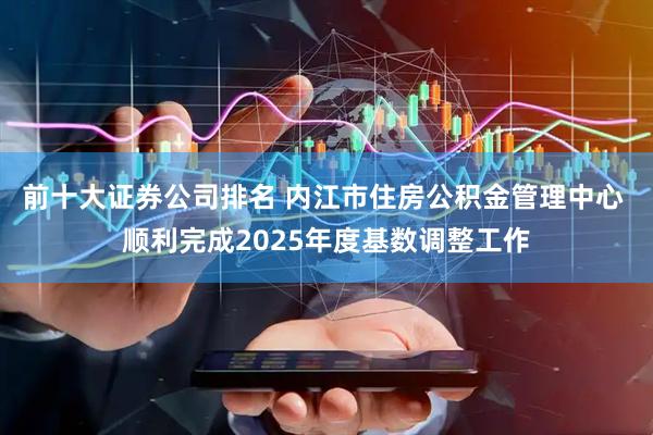 前十大证券公司排名 内江市住房公积金管理中心 顺利完成2025年度基数调整工作