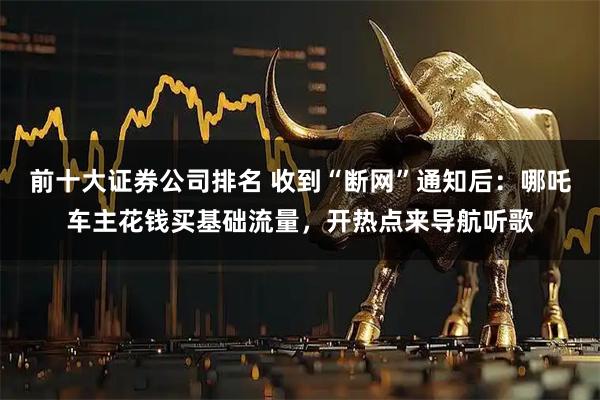 前十大证券公司排名 收到“断网”通知后:哪吒车主花钱买基础流量,开热点来导航听歌