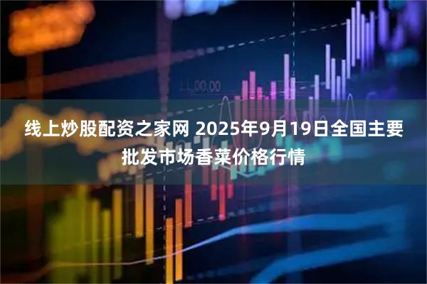 线上炒股配资之家网 2025年9月19日全国主要批发市场香菜价格行情