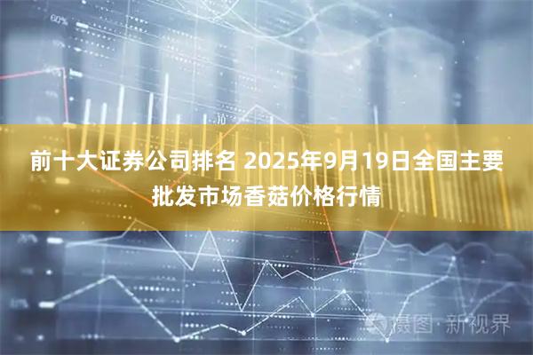 前十大证券公司排名 2025年9月19日全国主要批发市场香菇价格行情