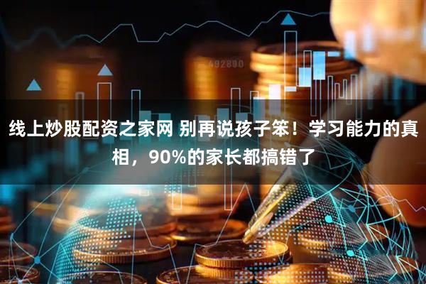 线上炒股配资之家网 别再说孩子笨！学习能力的真相，90%的家长都搞错了