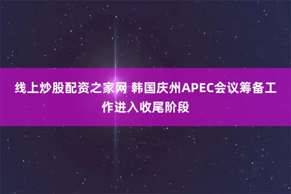 线上炒股配资之家网 韩国庆州APEC会议筹备工作进入收尾阶段