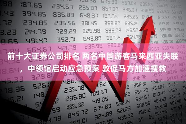 前十大证券公司排名 两名中国游客马来西亚失联，中领馆启动应急预案 敦促马方加速搜救