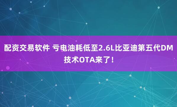 配资交易软件 亏电油耗低至2.6L比亚迪第五代DM技术OTA来了！