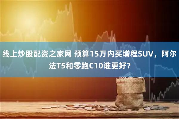 线上炒股配资之家网 预算15万内买增程SUV，阿尔法T5和零跑C10谁更好？