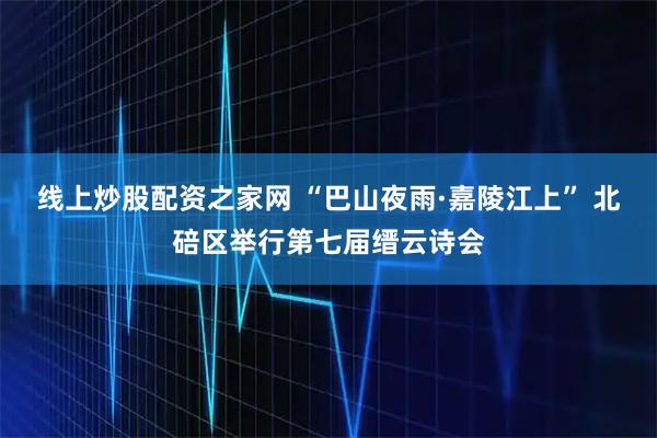 线上炒股配资之家网 “巴山夜雨·嘉陵江上” 北碚区举行第七届缙云诗会