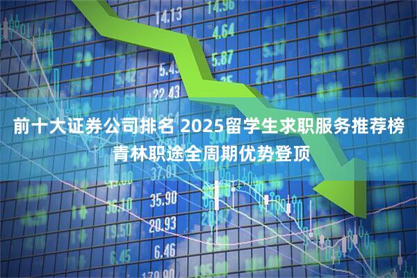 前十大证券公司排名 2025留学生求职服务推荐榜 青林职途全周期优势登顶